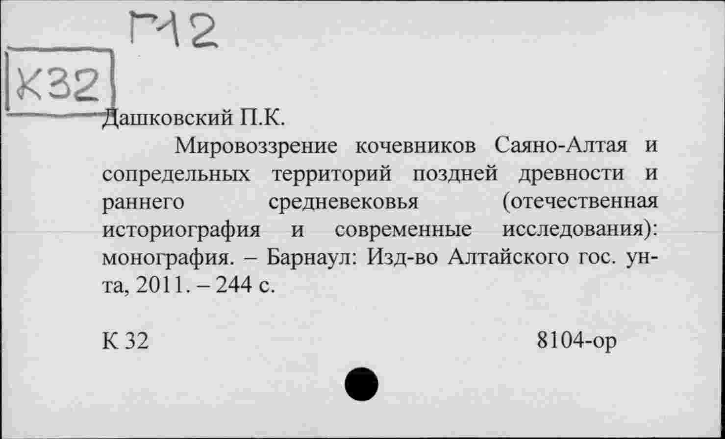 ﻿______П2
К32І
— —Машковский П.К.
Мировоззрение кочевников Саяно-Алтая и сопредельных территорий поздней древности и раннего средневековья (отечественная историография и современные исследования): монография. - Барнаул: Изд-во Алтайского гос. унта, 2011.-244 с.
К 32
8104-ор